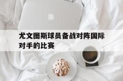 开云平台-尤文图斯球员备战对阵国际对手的比赛