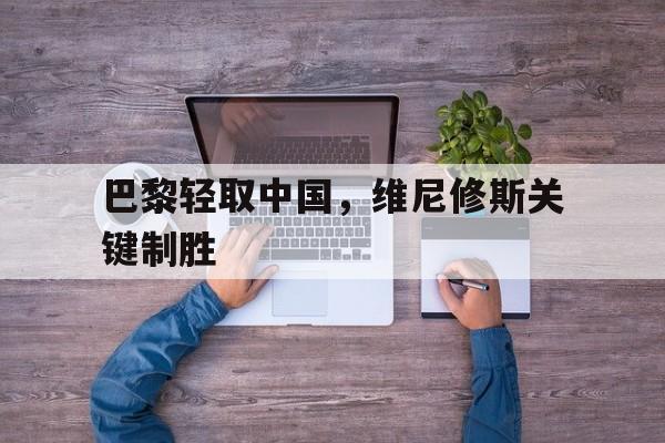 巴黎轻取中国,维尼修斯关键制胜的简单介绍 巴黎轻取中国,维尼修斯关键制胜的简单介绍